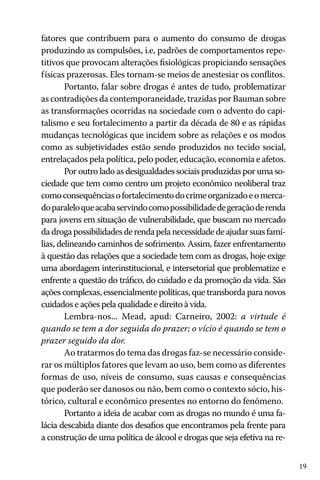 fatores que contribuem para o aumento do consumo de drogas
produzindo as compulsões, i.e, padrões de comportamentos repetitivos que provocam alterações fisiológicas propiciando sensações
físicas prazerosas. Eles tornam-se meios de anestesiar os conflitos.
Portanto, falar sobre drogas é antes de tudo, problematizar
as contradições da contemporaneidade, trazidas por Bauman sobre
as transformações ocorridas na sociedade com o advento do capitalismo e seu fortalecimento a partir da década de 80 e as rápidas
mudanças tecnológicas que incidem sobre as relações e os modos
como as subjetividades estão sendo produzidos no tecido social,
entrelaçados pela política, pelo poder, educação, economia e afetos.
Por outro lado as desigualdades sociais produzidas por uma sociedade que tem como centro um projeto econômico neoliberal traz
como consequências o fortalecimento do crime organizado e o mercado paralelo que acaba servindo como possibilidade de geração de renda
para jovens em situação de vulnerabilidade, que buscam no mercado
da droga possibilidades de renda pela necessidade de ajudar suas famílias, delineando caminhos de sofrimento. Assim, fazer enfrentamento
à questão das relações que a sociedade tem com as drogas, hoje exige
uma abordagem interinstitucional, e intersetorial que problematize e
enfrente a questão do tráfico, do cuidado e da promoção da vida. São
ações complexas, essencialmente políticas, que transborda para novos
cuidados e ações pela qualidade e direito à vida.
Lembra-nos... Mead, apud: Carneiro, 2002: a virtude é
quando se tem a dor seguida do prazer; o vício é quando se tem o
prazer seguido da dor.
Ao tratarmos do tema das drogas faz-se necessário considerar os múltiplos fatores que levam ao uso, bem como as diferentes
formas de uso, níveis de consumo, suas causas e consequências
que poderão ser danosos ou não, bem como o contexto sócio, histórico, cultural e econômico presentes no entorno do fenômeno.
Portanto a ideia de acabar com as drogas no mundo é uma falácia descabida diante dos desafios que encontramos pela frente para
a construção de uma política de álcool e drogas que seja efetiva na re19

 