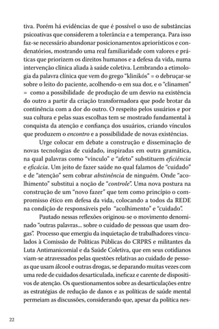 tiva. Porém há evidências de que é possível o uso de substâncias
psicoativas que considerem a tolerância e a temperança. Para isso
faz-se necessário abandonar posicionamentos apriorísticos e condenatórios, mostrando uma real familiaridade com valores e práticas que priorizem os direitos humanos e a defesa da vida, numa
intervenção clínica aliada à saúde coletiva. Lembrando a etimologia da palavra clínica que vem do grego “klinikós” = o debruçar-se
sobre o leito do paciente, acolhendo-o em sua dor, e o “clinamen”
= como a possibilidade de produção de um desvio na existência
do outro a partir da criação transformadora que pode brotar da
continência com a dor do outro. O respeito pelos usuários e por
sua cultura e pelas suas escolhas tem se mostrado fundamental à
conquista da atenção e confiança dos usuários, criando vínculos
que produzem o encontro e a possibilidade de novas existências.
Urge colocar em debate a construção e disseminação de
novas tecnologias de cuidado, inspiradas em outra gramática,
na qual palavras como “vínculo” e “afeto” substituem eficiência
e eficácia. Um jeito de fazer saúde no qual falamos de “cuidado”
e de “atenção” sem cobrar abstinência de ninguém. Onde “acolhimento” substitui a noção de “controle”. Uma nova postura na
construção de um “novo fazer” que tem como princípio o compromisso ético em defesa da vida, colocando a todos da REDE
na condição de responsáveis pelo “acolhimento” e “cuidado”.
Pautado nessas reflexões originou-se o movimento denominado “outras palavras... sobre o cuidado de pessoas que usam drogas” Processo que emergiu da inquietação de trabalhadores vincu.
lados à Comissão de Políticas Públicas do CRPRS e militantes da
Luta Antimanicomial e da Saúde Coletiva, que em seus cotidianos
viam-se atravessados pelas questões relativas ao cuidado de pessoas que usam álcool e outras drogas, se deparando muitas vezes com
uma rede de cuidados desarticulada, ineficaz e carente de dispositivos de atenção. Os questionamentos sobre as desarticulações entre
as estratégias de redução de danos e as políticas de saúde mental
permeiam as discussões, considerando que, apesar da política nes22

 