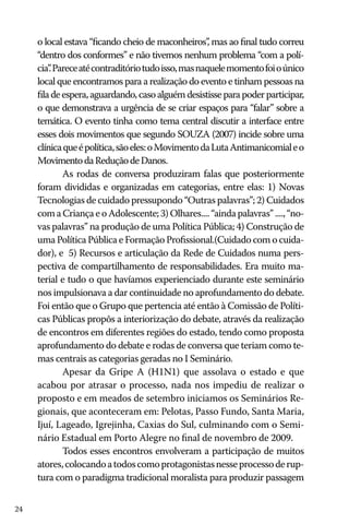 o local estava “ficando cheio de maconheiros” mas ao final tudo correu
,
“dentro dos conformes” e não tivemos nenhum problema “com a polícia” Parece até contraditório tudo isso, mas naquele momento foi o único
.
local que encontramos para a realização do evento e tinham pessoas na
fila de espera, aguardando, caso alguém desistisse para poder participar,
o que demonstrava a urgência de se criar espaços para “falar” sobre a
temática. O evento tinha como tema central discutir a interface entre
esses dois movimentos que segundo SOUZA (2007) incide sobre uma
clínica que é política, são eles: o Movimento da Luta Antimanicomial e o
Movimento da Redução de Danos.
As rodas de conversa produziram falas que posteriormente
foram divididas e organizadas em categorias, entre elas: 1) Novas
Tecnologias de cuidado pressupondo “Outras palavras”; 2) Cuidados
com a Criança e o Adolescente; 3) Olhares.... “ainda palavras” ...., “novas palavras” na produção de uma Política Pública; 4) Construção de
uma Política Pública e Formação Profissional.(Cuidado com o cuidador), e 5) Recursos e articulação da Rede de Cuidados numa perspectiva de compartilhamento de responsabilidades. Era muito material e tudo o que havíamos experienciado durante este seminário
nos impulsionava a dar continuidade no aprofundamento do debate.
Foi então que o Grupo que pertencia até então à Comissão de Políticas Públicas propôs a interiorização do debate, através da realização
de encontros em diferentes regiões do estado, tendo como proposta
aprofundamento do debate e rodas de conversa que teriam como temas centrais as categorias geradas no I Seminário.
Apesar da Gripe A (H1N1) que assolava o estado e que
acabou por atrasar o processo, nada nos impediu de realizar o
proposto e em meados de setembro iniciamos os Seminários Regionais, que aconteceram em: Pelotas, Passo Fundo, Santa Maria,
Ijuí, Lageado, Igrejinha, Caxias do Sul, culminando com o Seminário Estadual em Porto Alegre no final de novembro de 2009.
Todos esses encontros envolveram a participação de muitos
atores, colocando a todos como protagonistas nesse processo de ruptura com o paradigma tradicional moralista para produzir passagem
24

 