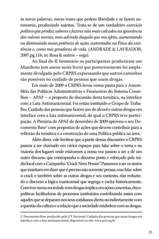 às novas palavras, novas vozes que pedem liberdade e se fazem autonomia, produzindo sujeitos. Trata-se de um verdadeiro exercício
político que produz saberes e fazeres não mais calcados na ignorância
dos valores morais, mas advindo daquilo que nos afeta, aumentando
ou diminuindo nossa potência de ação, sustentados na Ética da existência e, como tais geradoras de vida. (ANDRADE & LAVRADOR,
2007,pg.116, in: Rosa & outros – orgs).
Ao final do II Seminário os participantes produziram um
Manifesto (em anexo neste livro) que posteriormente foi amplamente divulgado pelo CRPRS expressando que outros caminhos
são possíveis no cuidado de pessoas que usam drogas.
Em maio de 2009 o CRPRS levou como pauta para a Assembléia das Políticas Administrativas e Financeiras do Sistema Conselhos – APAF – a proposta de discussão desta temática, na interface
com a Luta Antimanicomial. Foi então instituído o Grupo de Trabalho: Cuidado das pessoas que fazem uso de álcool e outras drogas em
interface com a luta antimanicomial, do qual o CRPRS teve participação. A Plenária da APAF de dezembro de 2009 aprovou o seu Documento Base5 com propostas de ações que devem contribuir para a
reflexão da temática e a construção de uma Política pública na área.
Além disso, vale lembrar que a partir dessas discussões o CRPRS
passou a ser chamado em vários espaços para falar sobre o tema e na
maioria dos lugares onde estávamos a nossa voz passou a ser a de um
outro discurso que contrapunha o discurso posto e reforçado pela mídia local com a Campanha “Crack Nem Pensar” Passamos a ser os atores
.
que insistiam em dizer que é preciso não somente pensar, mas falar sobre
o crack e também sobre as outras drogas e seu contexto, não reduzindo o discurso a lógica manicomial que segrega e exclui historicamente.
Conviver numa sociedade com drogas implica em ações concretas, éticopolíticas facilitadoras de processos instituíntes contribuindo assim com
aqueles que se deparam nos seus cotidianos direta ou indiretamente com
a questão da cultura e a relação que a sociedade estabelece com as drogas.
5 Documento Base produzido pelo GT Nacional: Cuidado das pessoas que usam drogas em
interface com a luta antimanicomial, disponível no site: www.pol.org.br

25

 
