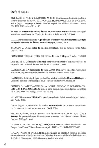 Referências
ANDRADE, A. N. de & LAVRADOR M. C. C. Configuração Loucura: poderes,
saberes e fazeres in: ROSA, E.M. NOVO, A. H., BARROS, M.E.B. de MOREIRA,
M.I.B. (orgs). Psicologia e Saúde: desafios às políticas públicas no Brasil. Vitória:
EDUFES, 2007. – pgs.111 a 130
BRASIL. Ministério da Saúde, Álcool e Redução de Danos – Uma Abordagem
Inovadora para Países em Transição, Brasília –. Editora MS, DF 2004.
______. Ministério da Saúde, A política do Ministério da Saúde para a Atenção
Integral a usuários de Álcool e outras Drogas, Março, 2003.
BAUMAN, Z, O mal-estar da pós-modernidade, Rio de Janeiro: Jorge Zahar
Editora, 1998
CONSELHO FEDERAL DE PSICOLOGIA, Revista Diálogos, Brasília, DF, 2009
CONTE, M. A, Clínica psicanalítica com toxicômanos: o “corte & costura” no
enquadre institucional, Santa Cruz do Sul: EDUNISC, 2003.
CARNEIRO, H. S. A fabricação do vício. , 2002- Disponível em: http://www.neip.
info/index.php/content/view/90.html#et, consultado em junho 2010.
CARNEIRO, H. S., As drogas e a história da humanidade, Revista Diálogos –
Conselho Federal de Psicologia, 2009- Versão online: www.pol.org.br
COMISSÃO LATINO-AMERICANA SOBRE DROGAS E DEMOCRACIA,
DROGAS E DEMOCRACIA: rumo a uma mudança de paradigma, Download
em 02/08/2009: www.drogasedemocracia.org
LANCETTI, Antonio. Clínica Peripatética, coleção Políticas do Desejo, Hucitec,
São Paulo, 2007.
OMS – Organização Mundial de Saúde - Neurociência: de consumo e dependência de substâncias psicoativa: resumo, OMS, 2004
PERDUCA, Marco, Vamos Criminalizar a Proibição, In: ACSERALD, G. (Org.).
Avessos do prazer: drogas, Aids e direitos humanos. 2.ed. Rio de Janeiro: Editora
Fiocruz, 2005. p.51 a 63.
SIQUEIRA, DOMICIANO(Org.). Mal(dito) Cidadão: Numa sociedade Com
Drogas. São Paulo: Editora Larousse, Apoio: DST/AIDS, SMS-PMSP, 2006.
SOUZA, TADEU DE PAULA. Redução de danos no Brasil: A clínica e a política
em movimento. Niterói: Instituto de Ciências Humanas e Filosofia da Universidade Federal Fluminense, 2007. (Dissertação de Mestrado).
26

 
