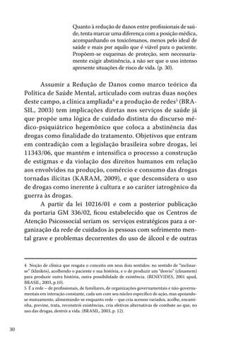 Quanto à redução de danos entre profissionais de saúde, tenta marcar uma diferença com a posição médica,
acompanhando os toxicômanos, menos pelo ideal de
saúde e mais por aquilo que é viável para o paciente.
Propõem-se esquemas de proteção, sem necessariamente exigir abstinência, a não ser que o uso intenso
apresente situações de risco de vida. (p. 30).

Assumir a Redução de Danos como marco teórico da
Política de Saúde Mental, articulado com outras duas noções
deste campo, a clínica ampliada4 e a produção de redes5 (BRASIL, 2003) tem implicações diretas nos serviços de saúde já
que propõe uma lógica de cuidado distinta do discurso médico-psiquiátrico hegemônico que coloca a abstinência das
drogas como finalidade do tratamento. Objetivos que entram
em contradição com a legislação brasileira sobre drogas, lei
11343/06, que mantém e intensifica o processo a construção
de estigmas e da violação dos direitos humanos em relação
aos envolvidos na produção, comércio e consumo das drogas
tornadas ilícitas (KARAM, 2009), e que desconsidera o uso
de drogas como inerente à cultura e ao caráter iatrogênico da
guerra às drogas.
A partir da lei 10216/01 e com a posterior publicação
da portaria GM 336/02, ficou estabelecido que os Centros de
Atenção Psicossocial seriam os serviços estratégicos para a organização da rede de cuidados às pessoas com sofrimento mental grave e problemas decorrentes do uso de álcool e de outras

4 Noção de clínica que resgata o conceito em seus dois sentidos: no sentido de “inclinarse” (klinikós), acolhendo o paciente e sua história, e o de produzir um “desvio” (clinamem)
para produzir outra história, outra possibilidade de existência. (BENEVIDES, 2001 apud,
BRASIL, 2003, p.10).
5 É a rede – de profissionais, de familiares, de organizações governamentais e não-governamentais em interação constante, cada um com seu núcleo específico de ação, mas apoiandose mutuamente, alimentando-se enquanto rede – que cria acessos variados, acolhe, encaminha, previne, trata, reconstrói existências, cria efetivas alternativas de combate ao que, no
uso das drogas, destrói a vida. (BRASIL, 2003, p. 12).

30

 