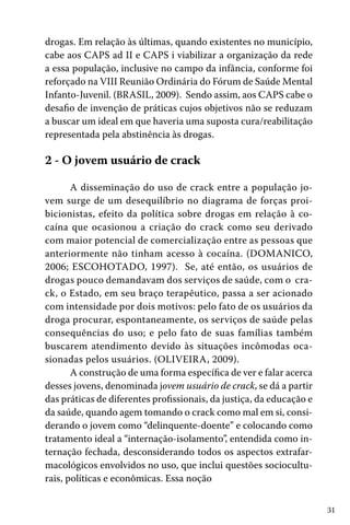 drogas. Em relação às últimas, quando existentes no município,
cabe aos CAPS ad II e CAPS i viabilizar a organização da rede
a essa população, inclusive no campo da infância, conforme foi
reforçado na VIII Reunião Ordinária do Fórum de Saúde Mental
Infanto-Juvenil. (BRASIL, 2009). Sendo assim, aos CAPS cabe o
desafio de invenção de práticas cujos objetivos não se reduzam
a buscar um ideal em que haveria uma suposta cura/reabilitação
representada pela abstinência às drogas.

2 - O jovem usuário de crack
A disseminação do uso de crack entre a população jovem surge de um desequilíbrio no diagrama de forças proibicionistas, efeito da política sobre drogas em relação à cocaína que ocasionou a criação do crack como seu derivado
com maior potencial de comercialização entre as pessoas que
anteriormente não tinham acesso à cocaína. (DOMANICO,
2006; ESCOHOTADO, 1997). Se, até então, os usuários de
drogas pouco demandavam dos serviços de saúde, com o crack, o Estado, em seu braço terapêutico, passa a ser acionado
com intensidade por dois motivos: pelo fato de os usuários da
droga procurar, espontaneamente, os serviços de saúde pelas
consequências do uso; e pelo fato de suas famílias também
buscarem atendimento devido às situações incômodas ocasionadas pelos usuários. (OLIVEIRA, 2009).
A construção de uma forma específica de ver e falar acerca
desses jovens, denominada jovem usuário de crack, se dá a partir
das práticas de diferentes profissionais, da justiça, da educação e
da saúde, quando agem tomando o crack como mal em si, considerando o jovem como “delinquente-doente” e colocando como
tratamento ideal a “internação-isolamento”, entendida como internação fechada, desconsiderando todos os aspectos extrafarmacológicos envolvidos no uso, que inclui questões socioculturais, políticas e econômicas. Essa noção
31

 