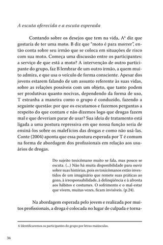 A escuta oferecida e a escuta esperada
Contando sobre os desejos que tem na vida, A6 diz que
gostaria de ter uma moto. B diz que “moto é para morrer”, então conta sobre seu irmão que se coloca em situações de risco
com sua moto. Começa uma discussão entre os participantes:
a serviço de que está a moto? A intervenção de outro participante do grupo, faz B lembrar de um outro irmão, a quem muito admira, e que usa o veículo de forma consciente. Apesar dos
jovens estarem falando de um assunto referente às suas vidas,
sobre as relações possíveis com um objeto, que tanto podem
ser produtivas quanto nocivas, dependendo da forma de uso,
T estranha a maneira como o grupo é conduzido, fazendo a
seguinte questão: por que os escutamos e fazemos perguntas a
respeito do que contam e não dizemos logo que drogas fazem
mal e que deveriam parar de usar? Sua ideia de tratamento está
ligada a uma postura repressiva em que nossa função seria de
ensiná-los sobre os malef ícios das drogas e como não usá-las.
Conte (2004) aponta que essa postura esperada por T é comum
na forma de abordagem dos profissionais em relação aos usuários de drogas.
Do sujeito toxicômano muito se fala, mas pouco se
escuta. (...) Não há muita disponibilidade para ouvir
sobre suas histórias, pois os toxicômanos estão investidos de um imaginário que remete suas práticas ao
gozo, à irresponsabilidade, à delinqüência e à afronta
aos hábitos e costumes. O sofrimento e o mal-estar
que vivem, muitas vezes, ficam invisíveis. (p.24).

	 Na abordagem esperada pelo jovem e realizada por muitos profissionais, a droga é colocada no lugar de culpada e torna6 Identificaremos os participantes do grupo por letras maiúsculas.

34

 