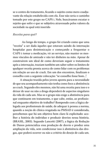 se o centro do tratamento, ficando o sujeito como mero coadjuvante da relação estabelecida com ela. Esse não seria o caminho
tomado por este grupo no CAPS i. Nele, buscávamos escutar o
sujeito que sofre e que se subjetiva atravessado pelos valores da
sociedade na qual está inserido
	
Receita para quê?
	 Ao longo do tempo, o grupo foi criando como que uma
“receita” a ser dada àqueles que estavam saindo da internação
hospitalar para desintoxicação e começando a frequentar o
CAPS i: tomar a medicação, vir ao serviço, não manter os mesmos vínculos de amizade e não ter dinheiro na mão. Apesar de
construírem um ideal de como deveriam seguir o tratamento
após a internação, traziam também um saber sobre os limites de
qualquer receita pronta acerca de como lidar com os problemas
em relação ao uso de crack. Em um dos encontros, finalizam o
conselho com a seguinte colocação: “se conselho fosse bom...”.
A situação trazida pelos jovens aponta para a necessidade
de que seu acompanhamento não tenha como foco a abstinência
ao crack. Segundo eles mesmos, não há uma receita para isso e o
deixar de usar ou não a droga dependerá de aspectos singulares
da vida de cada um. Mas se o grupo não exige a abstinência para
que continuem em tratamento, o que cabe, então, ao profissional enquanto objetivo de trabalho? Rompendo com a lógica delegada aos profissionais de saúde, de adequar à pessoa a norma,
quando a noção de clínica resgatada na PMSAD é considerada,
percebemos que há um objetivo bem claro lá explicitado: acolher a história do individuo e produzir desvios nessa história.
(BRASIL, 2003). Segundo Lancetti (2007), a lógica da Redução
de Danos potencializa essa produção de desvio e produz uma
ampliação da vida, sem condicionar isso à abstinência das drogas, que poderá ocorrer ou não a critério do desejo de cada um.

35

 