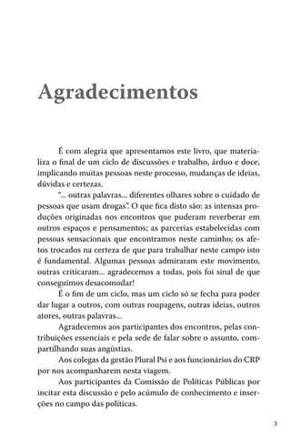 Agradecimentos
É com alegria que apresentamos este livro, que materializa o final de um ciclo de discussões e trabalho, árduo e doce,
implicando muitas pessoas neste processo, mudanças de ideias,
dúvidas e certezas.
“... outras palavras... diferentes olhares sobre o cuidado de
pessoas que usam drogas”. O que fica disto são: as intensas produções originadas nos encontros que puderam reverberar em
outros espaços e pensamentos; as parcerias estabelecidas com
pessoas sensacionais que encontramos neste caminho; os afetos trocados na certeza de que para trabalhar neste campo isto
é fundamental. Algumas pessoas admiraram este movimento,
outras criticaram... agradecemos a todas, pois foi sinal de que
conseguimos desacomodar!
É o fim de um ciclo, mas um ciclo só se fecha para poder
dar lugar a outros, com outras roupagens, outras ideias, outros
atores, outras palavras...
Agradecemos aos participantes dos encontros, pelas contribuições essenciais e pela sede de falar sobre o assunto, compartilhando suas angústias.
Aos colegas da gestão Plural Psi e aos funcionários do CRP
por nos acompanharem nesta viagem.
Aos participantes da Comissão de Políticas Públicas por
incitar esta discussão e pelo acúmulo de conhecimento e inserções no campo das políticas.
3

 