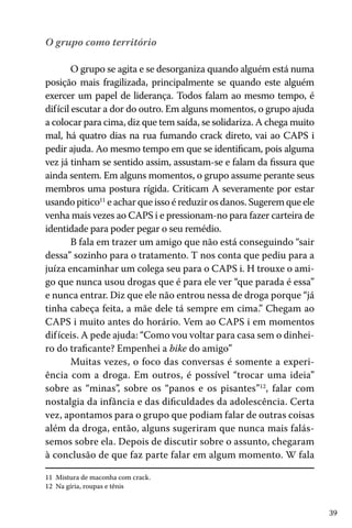 O grupo como território
O grupo se agita e se desorganiza quando alguém está numa
posição mais fragilizada, principalmente se quando este alguém
exercer um papel de liderança. Todos falam ao mesmo tempo, é
difícil escutar a dor do outro. Em alguns momentos, o grupo ajuda
a colocar para cima, diz que tem saída, se solidariza. A chega muito
mal, há quatro dias na rua fumando crack direto, vai ao CAPS i
pedir ajuda. Ao mesmo tempo em que se identificam, pois alguma
vez já tinham se sentido assim, assustam-se e falam da fissura que
ainda sentem. Em alguns momentos, o grupo assume perante seus
membros uma postura rígida. Criticam A severamente por estar
usando pitico11 e achar que isso é reduzir os danos. Sugerem que ele
venha mais vezes ao CAPS i e pressionam-no para fazer carteira de
identidade para poder pegar o seu remédio.
B fala em trazer um amigo que não está conseguindo “sair
dessa” sozinho para o tratamento. T nos conta que pediu para a
juíza encaminhar um colega seu para o CAPS i. H trouxe o amigo que nunca usou drogas que é para ele ver “que parada é essa”
e nunca entrar. Diz que ele não entrou nessa de droga porque “já
tinha cabeça feita, a mãe dele tá sempre em cima.” Chegam ao
CAPS i muito antes do horário. Vem ao CAPS i em momentos
dif íceis. A pede ajuda: “Como vou voltar para casa sem o dinheiro do traficante? Empenhei a bike do amigo”
Muitas vezes, o foco das conversas é somente a experiência com a droga. Em outros, é possível “trocar uma ideia”
sobre as “minas”, sobre os “panos e os pisantes”12, falar com
nostalgia da infância e das dificuldades da adolescência. Certa
vez, apontamos para o grupo que podiam falar de outras coisas
além da droga, então, alguns sugeriram que nunca mais falássemos sobre ela. Depois de discutir sobre o assunto, chegaram
à conclusão de que faz parte falar em algum momento. W fala
11 Mistura de maconha com crack.
12 Na gíria, roupas e tênis

39

 