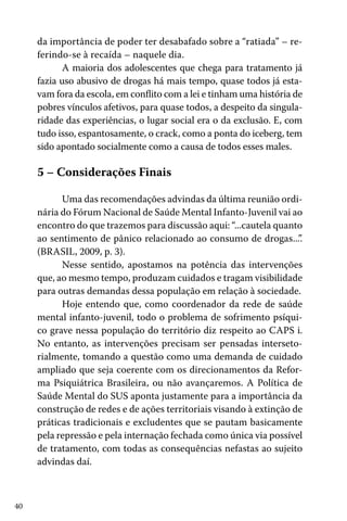 da importância de poder ter desabafado sobre a “ratiada” – referindo-se à recaída – naquele dia.
A maioria dos adolescentes que chega para tratamento já
fazia uso abusivo de drogas há mais tempo, quase todos já estavam fora da escola, em conflito com a lei e tinham uma história de
pobres vínculos afetivos, para quase todos, a despeito da singularidade das experiências, o lugar social era o da exclusão. E, com
tudo isso, espantosamente, o crack, como a ponta do iceberg, tem
sido apontado socialmente como a causa de todos esses males.

5 – Considerações Finais
Uma das recomendações advindas da última reunião ordinária do Fórum Nacional de Saúde Mental Infanto-Juvenil vai ao
encontro do que trazemos para discussão aqui: “...cautela quanto
ao sentimento de pânico relacionado ao consumo de drogas...”.
(BRASIL, 2009, p. 3).
Nesse sentido, apostamos na potência das intervenções
que, ao mesmo tempo, produzam cuidados e tragam visibilidade
para outras demandas dessa população em relação à sociedade.
Hoje entendo que, como coordenador da rede de saúde
mental infanto-juvenil, todo o problema de sofrimento psíquico grave nessa população do território diz respeito ao CAPS i.
No entanto, as intervenções precisam ser pensadas intersetorialmente, tomando a questão como uma demanda de cuidado
ampliado que seja coerente com os direcionamentos da Reforma Psiquiátrica Brasileira, ou não avançaremos. A Política de
Saúde Mental do SUS aponta justamente para a importância da
construção de redes e de ações territoriais visando à extinção de
práticas tradicionais e excludentes que se pautam basicamente
pela repressão e pela internação fechada como única via possível
de tratamento, com todas as consequências nefastas ao sujeito
advindas daí.

40

 