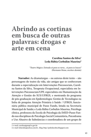 Abrindo as cortinas
em busca de outras
palavras: drogas e
arte em cena
Carolina Santos da Silva1
Leda Rúbia Corbulim Maurina2
“Teatro Mágico. Entrada só para os raros... só para os loucos”
(Hermann Hesse, escritor alemão)

Narrador: As dramaturgas – ou autoras deste texto – são
personagens do teatro da vida, são amigas que se conheceram
durante a especialização em Intervenções Psicossociais, Carolina Santos da Silva, Terapeuta Ocupacional, especialista em Intervenções Psicossociais/UPF, especialista em Humanização da
Atenção e Gestão do SUS/UFRGS, e mestranda do programa
de pós-graduação em Epidemiologia: Gestão de Tecnologias na
linha de pesquisa Atenção Primária à Saúde / UFRGS, funcionária pública municipal de Passo Fundo, lotada na Secretaria
Municipal de Saúde; e Leda Rúbia Corbulim Maurina, Psicóloga
clínica, professora da Escola de Psicologia da IMED-Passo Fundo nas disciplinas de Psicologia Social Comunitária, Psicodrama
e Uso Abusivo de Substâncias e coordenadora de um grupo de
1 e-mail: carolina@pmpf.rs.gov.br
2 e-mail: ledarubia@yahoo.com.br , blog: http://psiledarubia.blogspot.com

43

 
