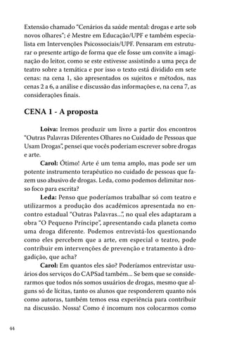 Extensão chamado “Cenários da saúde mental: drogas e arte sob
novos olhares”; é Mestre em Educação/UPF e também especialista em Intervenções Psicossociais/UPF. Pensaram em estruturar o presente artigo de forma que ele fosse um convite a imaginação do leitor, como se este estivesse assistindo a uma peça de
teatro sobre a temática e por isso o texto está dividido em sete
cenas: na cena 1, são apresentados os sujeitos e métodos, nas
cenas 2 a 6, a análise e discussão das informações e, na cena 7, as
considerações finais.

CENA 1 - A proposta
Loiva: Iremos produzir um livro a partir dos encontros
“Outras Palavras Diferentes Olhares no Cuidado de Pessoas que
Usam Drogas”, pensei que vocês poderiam escrever sobre drogas
e arte.
Carol: Ótimo! Arte é um tema amplo, mas pode ser um
potente instrumento terapêutico no cuidado de pessoas que fazem uso abusivo de drogas. Leda, como podemos delimitar nosso foco para escrita?
Leda: Penso que poderíamos trabalhar só com teatro e
utilizarmos a produção dos acadêmicos apresentada no encontro estadual “Outras Palavras...”, no qual eles adaptaram a
obra “O Pequeno Príncipe”, apresentando cada planeta como
uma droga diferente. Podemos entrevistá-los questionando
como eles percebem que a arte, em especial o teatro, pode
contribuir em intervenções de prevenção e tratamento à drogadição, que acha?
Carol: Em quantos eles são? Poderíamos entrevistar usuários dos serviços do CAPSad também... Se bem que se considerarmos que todos nós somos usuários de drogas, mesmo que alguns só de lícitas, tanto os alunos que responderem quanto nós
como autoras, também temos essa experiência para contribuir
na discussão. Nossa! Como é incomum nos colocarmos como
44

 