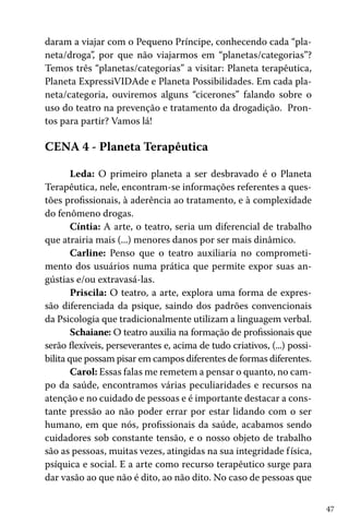 daram a viajar com o Pequeno Príncipe, conhecendo cada “planeta/droga”, por que não viajarmos em “planetas/categorias”?
Temos três “planetas/categorias” a visitar: Planeta terapêutica,
Planeta ExpressiVIDAde e Planeta Possibilidades. Em cada planeta/categoria, ouviremos alguns “cicerones” falando sobre o
uso do teatro na prevenção e tratamento da drogadição. Prontos para partir? Vamos lá!

CENA 4 - Planeta Terapêutica
Leda: O primeiro planeta a ser desbravado é o Planeta
Terapêutica, nele, encontram-se informações referentes a questões profissionais, à aderência ao tratamento, e à complexidade
do fenômeno drogas.
Cíntia: A arte, o teatro, seria um diferencial de trabalho
que atrairia mais (...) menores danos por ser mais dinâmico.
Carline: Penso que o teatro auxiliaria no comprometimento dos usuários numa prática que permite expor suas angústias e/ou extravasá-las.
Priscila: O teatro, a arte, explora uma forma de expressão diferenciada da psique, saindo dos padrões convencionais
da Psicologia que tradicionalmente utilizam a linguagem verbal.
Schaiane: O teatro auxilia na formação de profissionais que
serão flexíveis, perseverantes e, acima de tudo criativos, (...) possibilita que possam pisar em campos diferentes de formas diferentes.
Carol: Essas falas me remetem a pensar o quanto, no campo da saúde, encontramos várias peculiaridades e recursos na
atenção e no cuidado de pessoas e é importante destacar a constante pressão ao não poder errar por estar lidando com o ser
humano, em que nós, profissionais da saúde, acabamos sendo
cuidadores sob constante tensão, e o nosso objeto de trabalho
são as pessoas, muitas vezes, atingidas na sua integridade f ísica,
psíquica e social. E a arte como recurso terapêutico surge para
dar vasão ao que não é dito, ao não dito. No caso de pessoas que
47

 