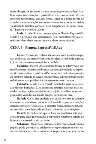 usam drogas, os recursos da arte como expressão podem facilitar nossa interlocução e possibilitar o extravasamento de um
processo terapêutico, que, por vezes, torna-se a única forma de
acender a comunicação, como nos trazem os autores do artigo
“A atividade artística como recurso terapêutico em saúde mental”, Bezerra e Oliveira (2002).
Leda: E, falando em comunicação, o Planeta ExpressiVIDAde é o próximo que visitaremos, nele, encontraremos as temáticas: identidade, autoestima e, é claro, comunicação.

CENA 5 - Planeta ExpressiVIDAde
Lilian: Através do teatro e da música, com suas letras que
são explícitas ou metaforicamente revelam a realidade omissa,
(...) outros recursos como pintura também.
Gabriele: O teatro uma excelente forma de intervenção por
mobilizar o ser humano em diversos sentidos, permitindo se expressar de maneira livre e criativa. Além de ser um meio de expressão,
ele também permite ao sujeito conhecer mais sobre seu próprio eu e
refletir sobre suas problemáticas e seu contexto no mundo.
Cristofer: A arte é um “canal” facilitador para se acessar
as emoções humanas, (...) a expressão artística nas suas mais variadas configurações possibilitará ao sujeito canalizar suas energias, antes voltadas ao uso de drogas, para outros fins.
Rafaela C.: A arte poderia ser usada em sua totalidade
como forma de catarse, pois é uma forma de expressar emoções
usando como artif ícios a fala, a empatia com as personagens interpretadas, uma forma de avaliação diferente das situações.
Desirê: Fazendo com que o foco do problema seja direcionado para algo que trabalhe a expressão e melhore estado de
humor e a autoestima do paciente.
Schaiane: O teatro, ao estimular a interpretação de vários
papéis, pode permitir ao adolescente experimentar-se com várias identidades e refletir sobre elas, o que acrescentaria muito
48

 