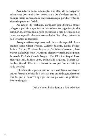 Aos autores desta publicação, que além de participarem
ativamente dos seminários, aceitaram o desafio desta escrita. E
aos que foram convidados a escrever, mas que por diferentes razões não puderam fazê-lo.
Ao Grupo de Trabalho, composto por diversos atores,
colegas e parceiros que foram incansáveis na organização dos
seminários, oferecendo a estes encontros a cara de cada região
com suas especificidades e necessidades. Sem eles, certamente
não teríamos conseguido!
Aos que estiveram presentes de forma tão especial... Lembramos aqui: Glacir Freitas, Guilene Salerno, Denis Petuco,
Fátima Fischer, Cristiane Pegoraro, Carlinhos Guarnieri, Rose
Mayer, Rafael Gil, Ruth D’Amorin, Thaiane Vinadé, Dulce Bedin,
Fernanda Penkala, Camila Noguez, Eva Oliveira, Raquel Frosi,
Henrique Zili, Sandra Leon, Domiciano Siqueira, Márcia Colombo, Ricardo Charão... e tantos outros que fizeram esta jornada possível.
E finalmente àqueles que no seu cotidiano constroem
outras formas de cuidado a pessoas que usam drogas, demonstrando que é possível agregar outras palavras às práticas...
Muito obrigada!
Deise Nunes, Loiva Santos e Paula Güntzel

4

 