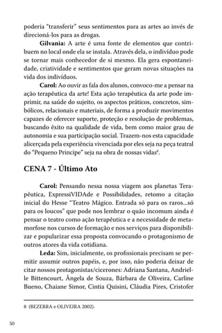 poderia “transferir” seus sentimentos para as artes ao invés de
direcioná-los para as drogas.
Gilvania: A arte é uma fonte de elementos que contribuem no local onde ela se instala. Através dela, o indivíduo pode
se tornar mais conhecedor de si mesmo. Ela gera espontaneidade, criatividade e sentimentos que geram novas situações na
vida dos indivíduos.
Carol: Ao ouvir as fala dos alunos, convoco-me a pensar na
ação terapêutica da arte! Esta ação terapêutica da arte pode imprimir, na saúde do sujeito, os aspectos práticos, concretos, simbólicos, relacionais e materiais, de forma a produzir movimentos
capazes de oferecer suporte, proteção e resolução de problemas,
buscando êxito na qualidade de vida, bem como maior grau de
autonomia e sua participação social. Trazem-nos esta capacidade
alicerçada pela experiência vivenciada por eles seja na peça teatral
do “Pequeno Principe” seja na obra de nossas vidas8.

CENA 7 - Último Ato
Carol: Pensando nessa nossa viagem aos planetas Terapêutica, ExpressiVIDAde e Possibilidades, retomo a citação
inicial do Hesse “Teatro Mágico. Entrada só para os raros...só
para os loucos” que pode nos lembrar o quão incomum ainda é
pensar o teatro como ação terapêutica e a necessidade de metamorfose nos cursos de formação e nos serviços para disponibilizar e popularizar essa proposta convocando o protagonismo de
outros atores da vida cotidiana.
Leda: Sim, inicialmente, os profissionais precisam se permitir assumir outros papéis, e, por isso, não poderia deixar de
citar nossos protagonistas/cicerones: Adriana Santana, Andrielle Bittencourt, Ângela de Souza, Bárbara de Oliveira, Carline
Bueno, Chaiane Simor, Cintia Quisini, Cláudia Pires, Cristofer
8 (BEZERRA e OLIVEIRA 2002).
50

 