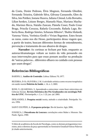 da Costa, Desire Pedroso, Élvis Mognon, Fernanda Ghedini,
Fernanda Teixeira, Gabriele Silva, Gilvana Cassassolo, Glen da
Silva, Isis Pottker, Josiane Razera, Juliana Cônsul, Leila Borsatto,
Lílian henkes, Lisiane Borges, Manuela Haas, Mariana Machado, Marines Bicca, Natalia Zancan, Pámela Coser, Paulo Cesar
Braga, Priscila Corazza, Rafaela Cecconelo, Rafaela Lago, Roberta Rosa, Rodrigo Simões, Schaiane Ribeiro9, Thalita Molardi,
Vanessa Vieira, Verônica Grolli e Vivian Bageston. Estes foram
os raros, como nos diz Hesse, participantes dessa viagem que,
a partir do teatro, buscam diferentes formas de entendimento,
prevenção e tratamento do uso abusivo de drogas.
Narrador: As cortinas se fecham por hoje, enquanto as
autoras/dramaturgas voltam ao teatro da vida pensando em
suas intervenções para que essas possam auxiliar na produção
de “outras palavras... diferentes olhares no cuidado com pessoas
que usam drogas”.

Referências Bibliográficas
BARDIN, L. Análise de Conteúdo. Lisboa: Editora 70, 1977.
BEZERRA, D. B.; OLIVEIRA, J. M. A atividade artística como recurso terapêutico
em saúde mental Boletim da Saúde, v. 16, n. 2, 2002.
BONI, V.; QUARESMA, S. Aprendendo a entrevistar: como fazer entrevistas em
Ciências Sociais. Revista Eletrônica dos Pós-Graduandos em sociologia Política da UFSC. Florianópolis, v. 2, n. 1 (3), jan.-jul. 2005.
DESLANDES, S. Pesquisa social: teoria, método e criatividade. Petrópolis: Vozes, 1994.
SAINT-EXUPÉRY, A. O pequeno príncipe. Rio de Janeiro: Agir, 2006.
FONSECA, J. Psicodrama da Loucura: correlações entre Buber e Moreno. São
Paulo: Ágora, 1980.

9 Além de acadêmica da Escola de Psicologia, como os demais protagonistas/cicerones, atriz e diretora da peça apresentada no Seminário Estadual Outras Palavras
já citado anteriormente.
51

 