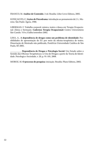 FRANCO, M. Análise de Conteúdo. 2 ed. Brasília: Líber Livro Editora, 2005.
GONÇALVES, C. Lições de Psicodrama: introdução ao pensamento de J. L. Moreno. São Paulo: Ágora, 1988.
LIBERMAN, F. Trabalho corporal, música, teatro e dança em Terapia Ocupacional: clínica e formação. Cadernos Terapia Ocupacional: Centro Universitário
São Camilo. V.8 n.3 Julho/setembro 2002.
LIMA, A.. A dependência de drogas como um problema de identidade: Possibilidades de apresentação do EU por meio da oficina-terapêutica de teatro.
Dissertação de Mestrado não publicada, Pontif ícia Universidade Católica de São
Paulo, SP, 2005.
__________. Dependência de Drogas e Psicologia Social: Um Estudo sobre o
Sentido das Oficinas Terapêuticas e o Uso de Drogas a partir da Teoria de Identidade. Psicologia e Sociedade, v. 20, p. 91-101, 2008.
MOROZ, M. O processo de pesquisa: iniciação. Brasília: Plano Editora, 2002.

52

 