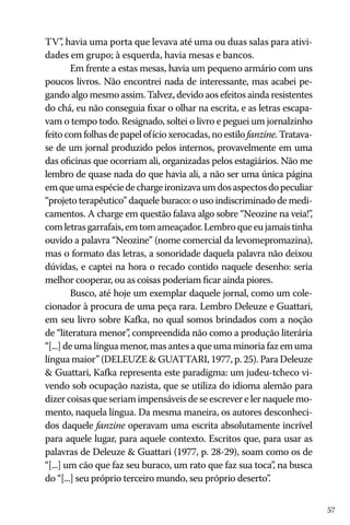 TV”, havia uma porta que levava até uma ou duas salas para atividades em grupo; à esquerda, havia mesas e bancos.
Em frente a estas mesas, havia um pequeno armário com uns
poucos livros. Não encontrei nada de interessante, mas acabei pegando algo mesmo assim. Talvez, devido aos efeitos ainda resistentes
do chá, eu não conseguia fixar o olhar na escrita, e as letras escapavam o tempo todo. Resignado, soltei o livro e peguei um jornalzinho
feito com folhas de papel ofício xerocadas, no estilo fanzine. Tratavase de um jornal produzido pelos internos, provavelmente em uma
das oficinas que ocorriam ali, organizadas pelos estagiários. Não me
lembro de quase nada do que havia ali, a não ser uma única página
em que uma espécie de charge ironizava um dos aspectos do peculiar
“projeto terapêutico” daquele buraco: o uso indiscriminado de medicamentos. A charge em questão falava algo sobre “Neozine na veia!”
,
com letras garrafais, em tom ameaçador. Lembro que eu jamais tinha
ouvido a palavra “Neozine” (nome comercial da levomepromazina),
mas o formato das letras, a sonoridade daquela palavra não deixou
dúvidas, e captei na hora o recado contido naquele desenho: seria
melhor cooperar, ou as coisas poderiam ficar ainda piores.
Busco, até hoje um exemplar daquele jornal, como um colecionador à procura de uma peça rara. Lembro Deleuze e Guattari,
em seu livro sobre Kafka, no qual somos brindados com a noção
de “literatura menor” compreendida não como a produção literária
,
“[...] de uma língua menor, mas antes a que uma minoria faz em uma
língua maior” (DELEUZE & GUATTARI, 1977, p. 25). Para Deleuze
& Guattari, Kafka representa este paradigma: um judeu-tcheco vivendo sob ocupação nazista, que se utiliza do idioma alemão para
dizer coisas que seriam impensáveis de se escrever e ler naquele momento, naquela língua. Da mesma maneira, os autores desconhecidos daquele fanzine operavam uma escrita absolutamente incrível
para aquele lugar, para aquele contexto. Escritos que, para usar as
palavras de Deleuze & Guattari (1977, p. 28-29), soam como os de
“[...] um cão que faz seu buraco, um rato que faz sua toca” na busca
,
do “[...] seu próprio terceiro mundo, seu próprio deserto”
.
57

 