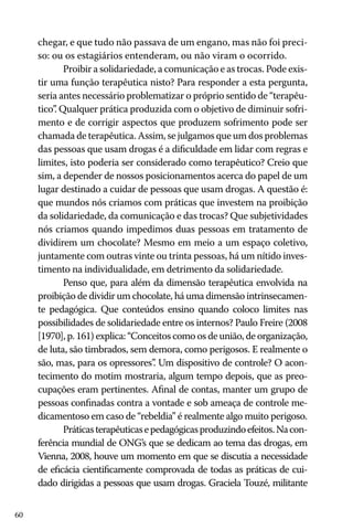 chegar, e que tudo não passava de um engano, mas não foi preciso: ou os estagiários entenderam, ou não viram o ocorrido.
Proibir a solidariedade, a comunicação e as trocas. Pode existir uma função terapêutica nisto? Para responder a esta pergunta,
seria antes necessário problematizar o próprio sentido de “terapêutico” Qualquer prática produzida com o objetivo de diminuir sofri.
mento e de corrigir aspectos que produzem sofrimento pode ser
chamada de terapêutica. Assim, se julgamos que um dos problemas
das pessoas que usam drogas é a dificuldade em lidar com regras e
limites, isto poderia ser considerado como terapêutico? Creio que
sim, a depender de nossos posicionamentos acerca do papel de um
lugar destinado a cuidar de pessoas que usam drogas. A questão é:
que mundos nós criamos com práticas que investem na proibição
da solidariedade, da comunicação e das trocas? Que subjetividades
nós criamos quando impedimos duas pessoas em tratamento de
dividirem um chocolate? Mesmo em meio a um espaço coletivo,
juntamente com outras vinte ou trinta pessoas, há um nítido investimento na individualidade, em detrimento da solidariedade.
Penso que, para além da dimensão terapêutica envolvida na
proibição de dividir um chocolate, há uma dimensão intrinsecamente pedagógica. Que conteúdos ensino quando coloco limites nas
possibilidades de solidariedade entre os internos? Paulo Freire (2008
[1970], p. 161) explica: “Conceitos como os de união, de organização,
de luta, são timbrados, sem demora, como perigosos. E realmente o
são, mas, para os opressores” Um dispositivo de controle? O acon.
tecimento do motim mostraria, algum tempo depois, que as preocupações eram pertinentes. Afinal de contas, manter um grupo de
pessoas confinadas contra a vontade e sob ameaça de controle medicamentoso em caso de “rebeldia” é realmente algo muito perigoso.
Práticas terapêuticas e pedagógicas produzindo efeitos. Na conferência mundial de ONG’s que se dedicam ao tema das drogas, em
Vienna, 2008, houve um momento em que se discutia a necessidade
de eficácia cientificamente comprovada de todas as práticas de cuidado dirigidas a pessoas que usam drogas. Graciela Touzé, militante
60

 