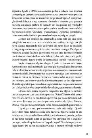 argentina ligada a ONG Intercambios, pediu a palavra para lembrar
que qualquer pesquisa conseguiria comprovar que acorrentar pessoas
seria uma forma eficaz de mantê-las longe das drogas. A comprovação de eficácia por si só, portanto, não seria o bastante para garantir
que esta ou aquela prática de cuidado são adequadas. Os resultados
devem ser medidos não apenas pelos ganhos imediatos, mas também
por questões como “felicidade” e “autonomia” O objetivo central deve
.
mesmo ser o de afastar as pessoas das drogas a qualquer preço?
Depois do almoço, fui chamado a uma sala em que uma
estagiária coordenava uma atividade recreativa, ou algo do gênero. Estava trançando fios coloridos em uma base de madeira
e pregos, quando a estagiária veio conversar comigo. De alguma
maneira, acabei falando que tocava violão (não recordo se havia
um instrumento visível na sala, talvez tenha sido isto), e ela pediu
que eu tocasse. Tenho quase de certeza que toquei “Vento Negro”
.
Neste momento, alguém chegou à porta e chamou meu nome.
Apresentei-me, e fui informado que meu pai estava ali para buscar-me.
Subi ao dormitório e comecei a organizar minhas roupas em uma sacola
que me foi dada. Percebi que elas estavam marcadas com números: as
meias, as calças, as camisas, camisetas, cuecas, todas as peças tinham
um número, um mesmo grande número com cerca de dez algarismos.
Durante algum tempo, eu ainda usei algumas destas roupas, numeradas,
um código indicando a propriedade de cada peça; um número de série.
Lá fora, meu pai me esperava. Perguntou-me algo, e eu me lembro de responder com uma única palavra: “Rateei” Saímos dali, entra.
mos em seu carro, e eu não tardei a perceber que não estávamos indo
para casa. Paramos em uma importante avenida do bairro Menino
Deus, e meu pai me conduziu até outra clínica, na qual fiquei um mês.
Liguei para meu pai enquanto escrevia este artigo. Queria
ouvir dele mais detalhes sobre esta história. Queria saber se ele
lembrava a data da rebelião na clínica, e tudo o mais que ele pudesse me dizer daquele lugar. O que mais me intrigava era o seguinte:
por que razão ele quis tirar-me daquele lugar? Ele sabia que era um
lugar ruim? De que modo sabia? Como o motim referido no livro
61

 