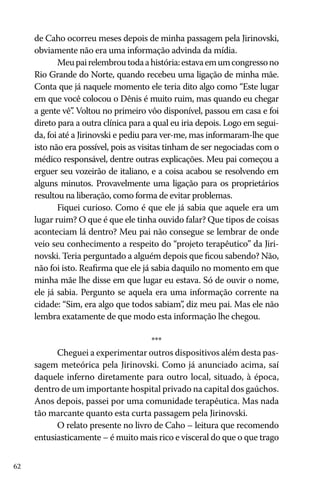 de Caho ocorreu meses depois de minha passagem pela Jirinovski,
obviamente não era uma informação advinda da mídia.
Meu pai relembrou toda a história: estava em um congresso no
Rio Grande do Norte, quando recebeu uma ligação de minha mãe.
Conta que já naquele momento ele teria dito algo como “Este lugar
em que você colocou o Dênis é muito ruim, mas quando eu chegar
a gente vê” Voltou no primeiro vôo disponível, passou em casa e foi
.
direto para a outra clínica para a qual eu iria depois. Logo em seguida, foi até a Jirinovski e pediu para ver-me, mas informaram-lhe que
isto não era possível, pois as visitas tinham de ser negociadas com o
médico responsável, dentre outras explicações. Meu pai começou a
erguer seu vozeirão de italiano, e a coisa acabou se resolvendo em
alguns minutos. Provavelmente uma ligação para os proprietários
resultou na liberação, como forma de evitar problemas.
Fiquei curioso. Como é que ele já sabia que aquele era um
lugar ruim? O que é que ele tinha ouvido falar? Que tipos de coisas
aconteciam lá dentro? Meu pai não consegue se lembrar de onde
veio seu conhecimento a respeito do “projeto terapêutico” da Jirinovski. Teria perguntado a alguém depois que ficou sabendo? Não,
não foi isto. Reafirma que ele já sabia daquilo no momento em que
minha mãe lhe disse em que lugar eu estava. Só de ouvir o nome,
ele já sabia. Pergunto se aquela era uma informação corrente na
cidade: “Sim, era algo que todos sabiam” diz meu pai. Mas ele não
,
lembra exatamente de que modo esta informação lhe chegou.
***
Cheguei a experimentar outros dispositivos além desta passagem meteórica pela Jirinovski. Como já anunciado acima, saí
daquele inferno diretamente para outro local, situado, à época,
dentro de um importante hospital privado na capital dos gaúchos.
Anos depois, passei por uma comunidade terapêutica. Mas nada
tão marcante quanto esta curta passagem pela Jirinovski.
O relato presente no livro de Caho – leitura que recomendo
entusiasticamente – é muito mais rico e visceral do que o que trago
62

 