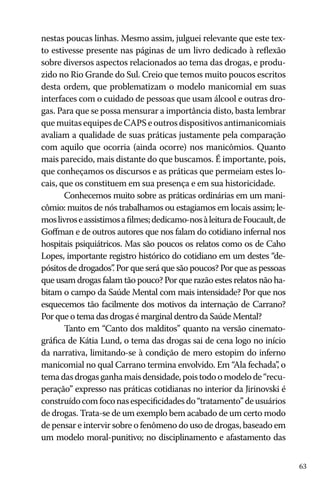 nestas poucas linhas. Mesmo assim, julguei relevante que este texto estivesse presente nas páginas de um livro dedicado à reflexão
sobre diversos aspectos relacionados ao tema das drogas, e produzido no Rio Grande do Sul. Creio que temos muito poucos escritos
desta ordem, que problematizam o modelo manicomial em suas
interfaces com o cuidado de pessoas que usam álcool e outras drogas. Para que se possa mensurar a importância disto, basta lembrar
que muitas equipes de CAPS e outros dispositivos antimanicomiais
avaliam a qualidade de suas práticas justamente pela comparação
com aquilo que ocorria (ainda ocorre) nos manicômios. Quanto
mais parecido, mais distante do que buscamos. É importante, pois,
que conheçamos os discursos e as práticas que permeiam estes locais, que os constituem em sua presença e em sua historicidade.
Conhecemos muito sobre as práticas ordinárias em um manicômio: muitos de nós trabalhamos ou estagiamos em locais assim; lemos livros e assistimos a filmes; dedicamo-nos à leitura de Foucault, de
Goffman e de outros autores que nos falam do cotidiano infernal nos
hospitais psiquiátricos. Mas são poucos os relatos como os de Caho
Lopes, importante registro histórico do cotidiano em um destes “depósitos de drogados” Por que será que são poucos? Por que as pessoas
.
que usam drogas falam tão pouco? Por que razão estes relatos não habitam o campo da Saúde Mental com mais intensidade? Por que nos
esquecemos tão facilmente dos motivos da internação de Carrano?
Por que o tema das drogas é marginal dentro da Saúde Mental?
Tanto em “Canto dos malditos” quanto na versão cinematográfica de Kátia Lund, o tema das drogas sai de cena logo no início
da narrativa, limitando-se à condição de mero estopim do inferno
manicomial no qual Carrano termina envolvido. Em “Ala fechada” o
,
tema das drogas ganha mais densidade, pois todo o modelo de “recuperação” expresso nas práticas cotidianas no interior da Jirinovski é
construído com foco nas especificidades do “tratamento” de usuários
de drogas. Trata-se de um exemplo bem acabado de um certo modo
de pensar e intervir sobre o fenômeno do uso de drogas, baseado em
um modelo moral-punitivo; no disciplinamento e afastamento das
63

 