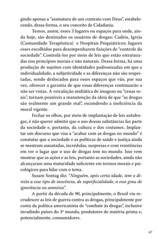 gindo apenas a “assinatura de um contrato com Deus”, estabelecendo, dessa forma, o seu conceito de Cidadania.
Temos, assim, esses 3 lugares ou espaços para onde, ainda hoje, são destinados os usuários de drogas: Cadeia, Igreja
(Comunidade Terapêutica) e Hospitais Psiquiátricos; lugares
esses escolhidos para desempenharem funções de “controle da
sociedade”. Controlá-los por meio de leis que estão estruturadas nos princípios morais e não naturais. Dessa forma, há uma
produção de sujeitos com identidades padronizadas em que a
individualidade, a subjetividade e as diferenças não são respeitadas, sendo deslocados para esses espaços que vão, por sua
vez, oferecer a garantia de que essas diferenças continuarão a
não ser vistas. A veiculação midiática de imagens ou “cenas reais”, tornam possíveis a manutenção da ideia de que “as drogas
são realmente um grande mal”, escondendo a ineficiência da
moral vigente.
Fechar os olhos, por meio de implantação de leis antidrogas, é não querer admitir que o uso dessas substâncias faz parte
da sociedade e, portanto, da cultura e dos costumes. Implantar um discurso que visa a “acabar com as drogas no mundo” é
constatar que a sociedade e as políticas de saúde e justiça ainda
se mostram assustadas, incrédulas, surpresas e com resistências
em ver o lugar que o uso de drogas tem no mundo. Isso vem
mostrar que as ações e as leis, portanto as sociedades, ainda não
alcançaram uma maturidade suficiente em termos morais e psicológicos para lidar com o tema.
Susam Sontag diz: “Ninguém, após certa idade, tem o direito a esse tipo de inocência, de superficialidade, a esse grau de
ignorância ou amnésia”.
A partir da década de 90, principalmente, o Brasil viu recrudescer as leis de guerra contra as drogas, principalmente por
conta da política americanista de “combate às drogas”, inclusive
invadindo países do 3º mundo, produtores de matéria-prima e,
potencialmente, consumidores.
67

 