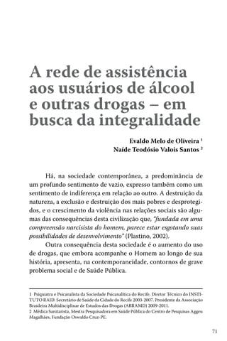 A rede de assistência
aos usuários de álcool
e outras drogas – em
busca da integralidade
Evaldo Melo de Oliveira 1
Naíde Teodósio Valois Santos 2
Há, na sociedade contemporânea, a predominância de
um profundo sentimento de vazio, expresso também como um
sentimento de indiferença em relação ao outro. A destruição da
natureza, a exclusão e destruição dos mais pobres e desprotegidos, e o crescimento da violência nas relações sociais são algumas das consequências desta civilização que, “fundada em uma
compreensão narcisista do homem, parece estar esgotando suas
possibilidades de desenvolvimento” (Plastino, 2002).
Outra consequência desta sociedade é o aumento do uso
de drogas, que embora acompanhe o Homem ao longo de sua
história, apresenta, na contemporaneidade, contornos de grave
problema social e de Saúde Pública.
1 Psiquiatra e Psicanalista da Sociedade Psicanalítica do Recife. Diretor Técnico do INSTITUTO RAID. Secretário de Saúde da Cidade do Recife 2003-2007. Presidente da Associação
Brasileira Multidisciplinar de Estudos das Drogas (ABRAMD) 2009-2011.
2 Médica Sanitarista, Mestra Pesquisadora em Saúde Pública do Centro de Pesquisas Aggeu
Magalhães, Fundação Oswaldo Cruz-PE.

71

 