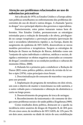 Atenção aos problemas relacionados ao uso de
substâncias psicoativas

Até a década de 1970, os Estados Unidos e a Europa adotaram políticas semelhantes no enfrentamento dos problemas decorrentes do uso de álcool e outras drogas. A chamada “guerra
às drogas” era o principal objetivo dos governos e especialistas.
Posteriormente, estes países tomaram rumos bem diferentes. Nos Estados Unidos, permaneceram as estratégias
orientadas para a redução de demanda e de oferta, privilegiando no campo terapêutico a prevenção primária (prevenção do
uso) e secundária (abstinência rápida); e, na Europa, diante do
surgimento da epidemia de HIV/AIDS, desenvolvem-se novos
modelos preventivos e terapêuticos. Surgem as estratégias de
Redução de Danos ou Redução de Riscos, definidas como um
“conjunto de ações individuais e coletivas, médicas e sociais, dirigidas a minimizar os efeitos negativos associados ao consumo
de drogas”, considerando-se as condições jurídicas e culturais do
momento (Mino, 2000).
A Holanda foi o primeiro país a estabelecer a Redução de
Danos (RD) como política pública, através da revisão da lei sobre o ópio (1976), cujos principais eixos foram:
1. Descriminalização do consumo de maconha e sua posse
para uso pessoal;
2. Implantação do programa de metadona em dois níveis,
um com o objetivo de manter o toxicômano na rede sanitária, e
o outro voltado para o tratamento e obtenção da abstinência a
curto ou longo prazo;
3. Desenvolvimento do programa de troca de seringas;
4. Reconhecimento da toxicomania e do consumo de drogas como problemas sociais e de saúde pública (Engelsman,1989).
Como resultados desta política, destacam-se: a queda na
incidência entre usuários de drogas de Hepatite B, de 26% para
5% em cinco anos; da incidência de HIV/AIDS, de 12% para 3%
em dois anos; aumento na idade de início do uso; estabilização
72

 