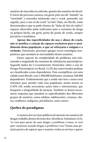 usuários de maconha ou solvente, quanto dos usuários de álcool.
O início do processo começa, em geral, pelo uso do “melado” ou
“mesclado”, a maconha misturada com o crack, passando, em
seguida, para o uso só do crack “na lata”. Hoje, em Recife, estão
disseminadas o que se pode chamar de “Salas de Uso do tráfico”,
espaços oferecidos pelos traficantes para o consumo da droga
na própria favela, em geral, perto do ponto de venda, sempre
precários e insalubres.
Apesar das especificidades do uso e abuso do crack,
não se justifica a criação de espaços exclusivos para o atendimento desta população, o que só reforçaria o estigma e a
exclusão. Entretanto, precisam agregar novas estratégias terapêuticas, que atendam às necessidades destes usuários.
Outro aspecto da complexidade do problema está relacionado à magnitude do consumo de substâncias psicotrópicas.
Segundo dados do I Levantamento Domiciliar sobre o uso de
Drogas Psicotrópicas no Brasil, 11,2% dos entrevistados podiam
ser classificados como dependentes. Para exemplificar, em uma
cidade como Recife, com 1.500.000 habitantes, teríamos 168.000
dependentes. Evidentemente que a saúde não tem e nunca terá
estrutura para atender toda essa população, muito menos os
CAPS AD, sendo necessárias ações intra e intersetoriais, que
busquem a integralidade da atenção. Também se fazem necessárias respostas que atendam as especificidades dos diferentes
grupos de usuários, como adultos, adolescentes, crianças, idosos, mulheres, indígenas, presidiários, entre outros.

Quebra de paradigmas
A maioria dos serviços públicos de atenção aos usuários de
drogas trabalha dentro do lema dos Alcoólicos Anônimos (AA),
“se você quer parar de usar drogas o problema é nosso, se você
quer continuar usando drogas o problema é seu”. Existe uma posição passiva de esperar que o usuário venha ao serviço e queira
76

 