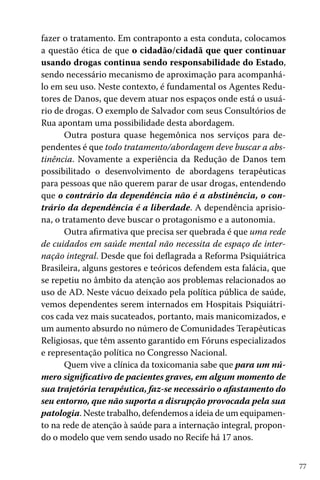 fazer o tratamento. Em contraponto a esta conduta, colocamos
a questão ética de que o cidadão/cidadã que quer continuar
usando drogas continua sendo responsabilidade do Estado,
sendo necessário mecanismo de aproximação para acompanhálo em seu uso. Neste contexto, é fundamental os Agentes Redutores de Danos, que devem atuar nos espaços onde está o usuário de drogas. O exemplo de Salvador com seus Consultórios de
Rua apontam uma possibilidade desta abordagem.
Outra postura quase hegemônica nos serviços para dependentes é que todo tratamento/abordagem deve buscar a abstinência. Novamente a experiência da Redução de Danos tem
possibilitado o desenvolvimento de abordagens terapêuticas
para pessoas que não querem parar de usar drogas, entendendo
que o contrário da dependência não é a abstinência, o contrário da dependência é a liberdade. A dependência aprisiona, o tratamento deve buscar o protagonismo e a autonomia.
Outra afirmativa que precisa ser quebrada é que uma rede
de cuidados em saúde mental não necessita de espaço de internação integral. Desde que foi deflagrada a Reforma Psiquiátrica
Brasileira, alguns gestores e teóricos defendem esta falácia, que
se repetiu no âmbito da atenção aos problemas relacionados ao
uso de AD. Neste vácuo deixado pela política pública de saúde,
vemos dependentes serem internados em Hospitais Psiquiátricos cada vez mais sucateados, portanto, mais manicomizados, e
um aumento absurdo no número de Comunidades Terapêuticas
Religiosas, que têm assento garantido em Fóruns especializados
e representação política no Congresso Nacional.
Quem vive a clínica da toxicomania sabe que para um número significativo de pacientes graves, em algum momento de
sua trajetória terapêutica, faz-se necessário o afastamento do
seu entorno, que não suporta a disrupção provocada pela sua
patologia. Neste trabalho, defendemos a ideia de um equipamento na rede de atenção à saúde para a internação integral, propondo o modelo que vem sendo usado no Recife há 17 anos.
77

 