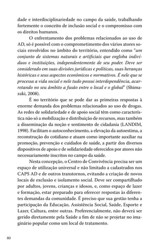 dade e interdisciplinariedade no campo da saúde, trabalhando
fortemente o conceito de inclusão social e o compromisso com
os direitos humanos.
O enfrentamento dos problemas relacionados ao uso de
AD, só é possível com o comprometimento dos vários atores sociais envolvidos no âmbito do território, entendido como “um
conjunto de sistemas naturais e artificiais que engloba indivíduos e instituições, independentemente de seu poder. Deve ser
considerado em suas divisões jurídicas e políticas, suas heranças
históricas e seus aspectos econômicos e normativos. É nele que se
processa a vida social e nele tudo possui interdependência, acarretando no seu âmbito a fusão entre o local e o global” (Shimazaki, 2008).
É no território que se pode dar as primeiras respostas à
enorme demanda dos problemas relacionados ao uso de drogas.
As redes de solidariedade e de apoio social têm como característica não só a mobilização e distribuição de recursos, mas também
a disseminação da noção e sentimento de cidadania (LANDIM,
1998). Facilitam o autoconhecimento, a elevação da autoestima, a
reconstrução do cotidiano e atuam como importante auxiliar na
promoção, prevenção e cuidados de saúde, a partir dos diversos
dispositivos de apoio e de solidariedade oferecidos por atores não
necessariamente inscritos no campo da saúde.
Nesta concepção, o Centro de Convivência precisa ser um
espaço de utilização universal e não limitado a cadastrados nos
CAPS AD e de outros transtornos, evitando a criação de novos
locais de exclusão e isolamento social. Deve ser compartilhado
por adultos, jovens, crianças e idosos, e, como espaço de lazer
e formação, estar preparado para oferecer respostas às diferentes demandas da comunidade. É preciso que sua gestão tenha a
participação da Educação, Assistência Social, Saúde, Esporte e
Lazer, Cultura, entre outras. Preferencialmente, não deverá ser
gerido diretamente pela Saúde a fim de não se projetar no imaginário popular como um local de tratamento.
80

 