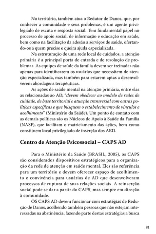 No território, também atua o Redutor de Danos, que, por
conhecer a comunidade e seus problemas, é um agente privilegiado de escuta e resposta social. Tem fundamental papel no
processo de apoio social, de informação e educação em saúde,
bem como na facilitação da adesão a serviços de saúde, ofertando-os a quem precise e queira ajuda especializada.
Na estruturação de uma rede local de cuidados, a atenção
primária é a principal porta de entrada e de resolução de problemas. As equipes de saúde da família devem ser treinadas não
apenas para identificarem os usuários que necessitem de atenção especializada, mas também para estarem aptas a desenvolverem abordagens terapêuticas.
As ações de saúde mental na atenção primária, entre elas
as relacionadas ao AD, “devem obedecer ao modelo de redes de
cuidado, de base territorial e atuação transversal com outras políticas específicas e que busquem o estabelecimento de vínculos e
acolhimento” (Ministério da Saúde). Um ponto de contato com
as demais políticas são os Núcleos de Apoio à Saúde da Família
(NASF), que facilitam o matriciamento das ações, bem como
constituem local privilegiado de inserção dos ARD.

Centro de Atenção Psicossocial – CAPS AD
Para o Ministério da Saúde (BRASIL, 2005), os CAPS
são considerados dispositivos estratégicos para a organização da rede de atenção em saúde mental. Eles são referência
para um território e devem oferecer espaço de acolhimento e convivência para usuários de AD que desenvolveram
processos de ruptura de suas relações sociais. A reinserção
social pode se dar a partir do CAPS, mas sempre em direção
à comunidade.
OS CAPS AD devem funcionar com estratégias de Redução de Danos, acolhendo também pessoas que não estejam interessadas na abstinência, fazendo parte destas estratégias a busca
81

 