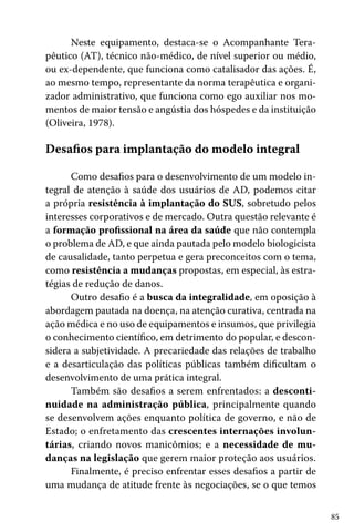 Neste equipamento, destaca-se o Acompanhante Terapêutico (AT), técnico não-médico, de nível superior ou médio,
ou ex-dependente, que funciona como catalisador das ações. É,
ao mesmo tempo, representante da norma terapêutica e organizador administrativo, que funciona como ego auxiliar nos momentos de maior tensão e angústia dos hóspedes e da instituição
(Oliveira, 1978).

Desafios para implantação do modelo integral
Como desafios para o desenvolvimento de um modelo integral de atenção à saúde dos usuários de AD, podemos citar
a própria resistência à implantação do SUS, sobretudo pelos
interesses corporativos e de mercado. Outra questão relevante é
a formação profissional na área da saúde que não contempla
o problema de AD, e que ainda pautada pelo modelo biologicista
de causalidade, tanto perpetua e gera preconceitos com o tema,
como resistência a mudanças propostas, em especial, às estratégias de redução de danos.
Outro desafio é a busca da integralidade, em oposição à
abordagem pautada na doença, na atenção curativa, centrada na
ação médica e no uso de equipamentos e insumos, que privilegia
o conhecimento científico, em detrimento do popular, e desconsidera a subjetividade. A precariedade das relações de trabalho
e a desarticulação das políticas públicas também dificultam o
desenvolvimento de uma prática integral.
Também são desafios a serem enfrentados: a descontinuidade na administração pública, principalmente quando
se desenvolvem ações enquanto política de governo, e não de
Estado; o enfretamento das crescentes internações involuntárias, criando novos manicômios; e a necessidade de mudanças na legislação que gerem maior proteção aos usuários.
Finalmente, é preciso enfrentar esses desafios a partir de
uma mudança de atitude frente às negociações, se o que temos
85

 
