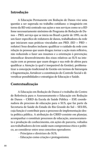 Introdução
A Educação Permanente em Redução de Danos vive uma
questão a ser superada no trabalho cotidiano: o imaginário em
torno da RD está centrado nas ações e nos serviços como se a RD
fosse necessariamente sinônimo de Programa de Redução de Danos – PRD, serviço que se inicia no Brasil a partir de 1995, ou de
um fazer específico de redutores de danos, trabalhadores da rede
que iniciaram suas práticas vinculados aos PRD. (RD = PRD =
redutor) Seus desafios incluem: qualificar o cuidado da rede com
relação às pessoas que usam drogas; tornar a ação mais reflexiva,
não reduzindo o fazer aos insumos e a orientação à prevenção;
intensificar desenvolvimento dos eixos relativos ao SUS na interação com as pessoas que usam drogas e sua rede de afetos para
qualificar a Atenção (a qual é inseparável da Gestão), problematizar a concepção tradicional de Gestão em termos de hierarquia
e fragmentação, fortalecer a constituição do Controle Social e diversificar possibilidades e estratégias de Educação e Saúde.

Contextualização
A Educação em Redução de Danos é o trabalho do Centro
de Referência para o Assessoramento e Educação em Redução
de Danos – CRRD da Escola de Saúde Pública – ESP, coordenadora do processo de educação para o SUS, que faz parte da
Secretaria de Saúde do Estado do Rio Grande do Sul – SES/RS,
cuja função é contribuir para o processo de implementação desta política pública. A atribuição do CRRD consiste em planejar,
acompanhar e constituir processos de educação, assessoramento e produção de conhecimento, em ações de parceria, voltados
aos trabalhadores de/em saúde num compromisso ético e político, ao considerar entre seus conceitos operadores:
- Princípios e diretrizes do SUS;
- Educação como criação e protagonismo;
88

 
