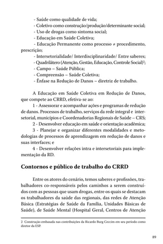 - Saúde como qualidade de vida;
- Coletivo como construção/produção/determinante social;
- Uso de drogas como sintoma social;
- Educação em Saúde Coletiva;
- Educação Permanente como processo ≠ procedimento,
prescrição;
- Intersetorialidade/ Interdisciplinaridade/ Entre saberes;
- Quadrilátero (Atenção, Gestão, Educação, Controle Social)2;
- Campo – Saúde Pública;
- Compreensão – Saúde Coletiva;
- Ênfase na Redução de Danos – diretriz de trabalho.
A Educação em Saúde Coletiva em Redução de Danos,
que compete ao CRRD, efetiva-se ao:
1 - Assessorar e acompanhar ações e programas de redução
de danos. Processos de trabalho, serviços da rede integral e intersetorial, municípios e Coordenadorias Regionais de Saúde – CRS;
2 - Desenvolver educação em saúde e orientação acadêmica;
3 - Planejar e organizar diferentes modalidades e metodologias de processos de aprendizagem em redução de danos e
suas interfaces; e
4 - Desenvolver relações intra e intersetoriais para implementação da RD.

Contornos e público de trabalho do CRRD
Entre os atores do cenário, temos saberes e profissões, trabalhadores co-responsáveis pelos caminhos a serem construídos com as pessoas que usam drogas, entre os quais se destacam
os trabalhadores da saúde das regionais, das redes de Atenção
Básica (Estratégias de Saúde da Família, Unidades Básicas de
Saúde), de Saúde Mental (Hospital Geral, Centros de Atenção
2 Construção embasada nas contribuições da Ricardo Burg Ceccim em seu período como
diretor da ESP.

89

 