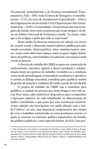 Psicossocial, Ambulatórios), e de Doenças Sexualmente Transmissíveis e Aids – DST/Aids (Centros de Testagem e Aconselhamento – CTA, Serviços de Atendimento Especializado – SAE) e
das Organizações da Sociedade Civil (Organizações Não Governamentais – ONG e Comunidades Terapêuticas) das macrorregiões do Estado, bem como as pessoas que usam drogas e, no dizer da Política Nacional de Promoção à Saúde, “às muitas vidas
que a ela se ligam e pelas que nela se expressam”.
Deste modo, há diversas instâncias em relação aos atores
do cenário social: a dimensão sujeito/coletivo, público/privado,
estado/sociedade, clínica/política, setor sanitário/outros setores, assim como diferentes espaços entre os quais órgãos definidores de políticas, universidades e localmente, nos espaços onde
vivem as pessoas.
A Direção de trabalho do CRRD se pauta em construção de
conhecimento, incentivo, suporte e apoio à produção e sistematização deste nas práticas de trabalho. Considera-se o cotidiano
como via de aprendizagem, a contradição constitutiva e operativa,
o convite ao diálogo conceitual, contribuir para qualificar modos
de gestão, de atenção e condições de saúde a partir do viés da RD.
O projeto de trabalho do CRRD visa a contribuir para
qualificar o cuidado às pessoas que usam drogas e sua rede social. Para tanto, cabe estabelecer dispositivos para acompanhar
a operação subjetiva de cada trabalhador na diferenciação de
saúde e moralidade, o que passa por uma construção conceitual que subsidie um fazer/pensar em saúde afinado com a Saúde Coletiva3, ou seja, uma disposição compreensiva dos modos
de viver e trabalhar, entendendo-os como produções sociais, as
quais se inserem na transição política organizativa do Estado,
das políticas públicas e, mais especificamente, do SUS. Esse pro3 Esta Construção Conceitual é constituída por temáticas como Saúde Coletiva, Drogas,
Uso de Drogas como sintoma social, Redução de Danos como diretriz de trabalho, aproximação das compreensões de Saúde Mental e Saúde Coletiva na efetivação de uma Saúde
Mental Coletiva, Integralidade, diferenciação de Saúde e Moral, e inseparatividade entre
Atenção e Gestão.

90

 