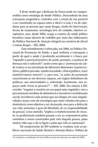 É deste modo que a Redução de Danos pode ser compreendida como estratégia de Saúde Pública. Descendente de uma
concepção pragmática, contribui com a noção de um possível
a ser constituído no espaço entre o ideal e o real, é via de cidadania para as pessoas que usam drogas, modo de intervenção,
forma de tratamento, tecnologia leve de cuidado, objetivo terapêutico, mas, desde 2004, ocupa o cenário da saúde pública
brasileira como diretriz de trabalho por meio das elaborações
da Política Nacional de Atenção Integral aos usuários de álcool
e outras drogas – MS, 2004.
	 Este entendimento é reforçado, em 2006, na Política Nacional de Promoção da Saúde, a qual reafirma a concepção a
partir da qual a saúde é produzida socialmente e a busca por
“expandir o potencial positivo de saúde, portanto, a ausência de
doenças não é suficiente”; assim como que a “promoção da saúde realiza-se na articulação de diferentes dimensões (sujeito/coletivo, público/privado, estado/sociedade, clínica/política, setor
sanitário/outros setores)”; e, para isso, “as ações de promoção
concretizam-se em diversos espaços, em órgãos definidores de
políticas, nas universidades e, sobretudo, localmente, nos espaços onde vivem as pessoas”.10 – MS, 2006. Em relação à RD,
ressalta: “resgatar o usuário em seu papel auto-regulador, sem a
preconização imediata da abstinência e incentivar à mobilização
social; reconhecer cada pessoa que usa drogas em suas singularidades; traçar com ela estratégias que estão voltadas não para a
abstinência como objetivo a ser alcançado, mas para a defesa de
sua vida; aumentar o grau de liberdade, de co-responsabilidade
da pessoa”, como método; “implica o estabelecimento de vínculo; os profissionais também passam a ser co-responsáveis pelos
caminhos a serem construídos pela vida daquela pessoa, pelas
muitas vidas que a ela se ligam e pelas que nela se expressam”.
Tal compreensão da RD também se coaduna com as políticas nacionais de Saúde Mental e Atenção Básica. Política de
10 Conforme a contribuição de Vania Mello nas ações de educação em saúde do CRRD.

93

 