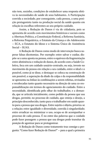 não tem, sozinho, condições de estabelecer uma resposta efetiva às necessidades de saúde de seus habitantes. A Participação
convida a sociedade, por conseguinte, cada pessoa, a uma posição protagonista tanto na produção social da saúde quanto em
relação às escolhas referentes ao seu próprio cuidado.
Assim, a Redução de Danos é via de cidadania, pois se
apresenta de acordo com movimentos históricos e sociais como
a Abertura Política, a Constituição Federal, a Reforma Sanitária,
a Reforma Psiquiátrica, o Estatuto da Criança e do Adolescente
– ECA, o Estatuto do Idoso e o Sistema Único de Assistência
Social – SUAS.
A Redução de Danos como modo de intervenção busca superar falsas dicotomias. Por exemplo: entre salvar e cuidar, dispõe-se a uma aposta na pessoa, entre o equívoco da fragmentação
entre abstinência e redução de danos, de acordo com a Saúde Coletiva, foca em um cuidado usuário-centrado, ou seja, investe no
movimento da pessoa em relação a seu cuidado, entre o ideal e o
possível, como já se disse, o destaque se coloca na construção de
um possível, a superação da díade da culpa e da responsabilidade
se apresenta na ênfase às combinações a serem refeitas, revisadas
e recolocadas tanto quanto necessário na direção de uma co-responsabilização em termos do agenciamento do cuidado. Entre a
necessidade, identificada pelo olhar do trabalhador, e a demanda, que se articula inicialmente, como pedido da pessoa que usa
drogas, permitir, no processo de cuidado, que emirja o desejo, a
princípio desconhecido, tanto para o trabalhador em saúde quanto para a pessoa que usa drogas. Entre sujeito e objeto, prioriza-se
a relação; entre igualdade e diversidade, convida à singularidade;
entre erradicar ou minimizar o uso, ocupa-se de acompanhar o
processo de cada pessoa. É no entre das palavras que o cuidado
pode fazer passagem: a pessoa que usa drogas pode transitar da
posição de agonizar para se protagonizar.
A Redução de Danos como tratamento traz consigo a pergunta: “Como fazer Redução de Danos?” – para a qual a primeira
95

 