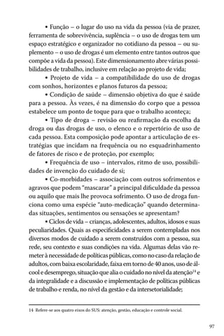 • Função – o lugar do uso na vida da pessoa (via de prazer,
ferramenta de sobrevivência, suplência – o uso de drogas tem um
espaço estratégico e organizador no cotidiano da pessoa – ou suplemento – o uso de drogas é um elemento entre tantos outros que
compõe a vida da pessoa). Este dimensionamento abre várias possibilidades de trabalho, inclusive em relação ao projeto de vida;
• Projeto de vida – a compatibilidade do uso de drogas
com sonhos, horizontes e planos futuros da pessoa;
• Condição de saúde – dimensão objetiva do que é saúde
para a pessoa. Às vezes, é na dimensão do corpo que a pessoa
estabelece um ponto de toque para que o trabalho aconteça;
• Tipo de droga – revisão ou reafirmação da escolha da
droga ou das drogas de uso, o elenco e o repertório de uso de
cada pessoa. Esta composição pode apontar a articulação de estratégias que incidam na frequência ou no esquadrinhamento
de fatores de risco e de proteção, por exemplo;
• Frequência de uso – intervalos, ritmo de uso, possibilidades de invenção do cuidado de si;
• Co-morbidades – associação com outros sofrimentos e
agravos que podem “mascarar” a principal dificuldade da pessoa
ou aquilo que mais lhe provoca sofrimento. O uso de droga funciona como uma espécie “auto-medicação” quando determinadas situações, sentimentos ou sensações se apresentam?
• Ciclos de vida – crianças, adolescentes, adultos, idosos e suas
peculiaridades. Quais as especificidades a serem contempladas nos
diversos modos de cuidado a serem construídos com a pessoa, sua
rede, seu contexto e suas condições na vida. Algumas delas vão remeter à necessidade de políticas públicas, como no caso da relação de
adultos, com baixa escolaridade, faixa em torno de 40 anos, uso de álcool e desemprego, situação que alia o cuidado no nível da atenção14 e
da integralidade e a discussão e implementação de políticas públicas
de trabalho e renda, no nível da gestão e da intersetorialidade;
14 Refere-se aos quatro eixos do SUS: atenção, gestão, educação e controle social.

97

 