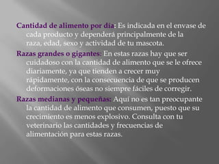 Cantidad de alimento por día: Es indicada en el envase de cada producto y dependerá principalmente de la raza, edad, sexo y actividad de tu mascota.Razas grandes o gigantes: En estas razas hay que ser cuidadoso con la cantidad de alimento que se le ofrece diariamente, ya que tienden a crecer muy rápidamente, con la consecuencia de que se producen deformaciones óseas no siempre fáciles de corregir.Razas medianas y pequeñas: Aquí no es tan preocupante la cantidad de alimento que consumen, puesto que su crecimiento es menos explosivo. Consulta con tu veterinario las cantidades y frecuencias de alimentación para estas razas.