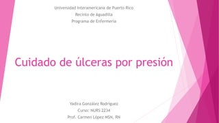 Cuidado de úlceras por presión
Yadira González Rodríguez
Curso: NURS 2234
Prof. Carmen López MSN, RN
Universidad Interamericana de Puerto Rico
Recinto de Aguadilla
Programa de Enfermería
 
