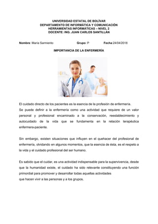 UNIVERSIDAD ESTATAL DE BOLÍVAR
DEPARTAMENTO DE INFORMÁTICA Y COMUNICACIÓN
HERRAMIENTAS INFORMÁTICAS – NIVEL 2
DOCENTE: ING. JUAN CARLOS SANTILLÁN
Nombre​: María Sarmiento ​Grupo​: P ​Fecha​:24/04/2018
IMPORTANCIA DE LA ENFERMERÍA
El cuidado directo de los pacientes es la esencia de la profesión de enfermería.
Se puede definir a la enfermería como una actividad que requiere de un valor
personal y profesional encaminado a la conservación, reestablecimiento y
autocuidado de la vida que se fundamenta en la relación terapéutica
enfermera-paciente.
Sin embargo, existen situaciones que influyen en el quehacer del profesional de
enfermería, olvidando en algunos momentos, que la esencia de ésta, es el respeto a
la vida y el cuidado profesional del ser humano.
Es sabido que el cuidar, es una actividad indispensable para la supervivencia, desde
que la humanidad existe, el cuidado ha sido relevante constituyendo una función
primordial para promover y desarrollar todas aquellas actividades
que hacen vivir a las personas y a los grupos.
 