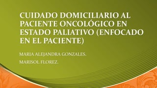 CUIDADO DOMICILIARIO AL
PACIENTE ONCOLÓGICO EN
ESTADO PALIATIVO (ENFOCADO
EN EL PACIENTE)
MARIA ALEJANDRA GONZALES.
MARISOL FLOREZ.
 