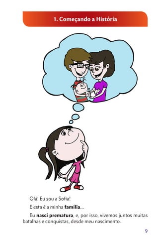 9
1. Começando a História
Olá! Eu sou a Sofia!
E esta é a minha família…
Eu nasci prematura, e, por isso, vivemos juntos muitas
batalhas e conquistas, desde meu nascimento.
 