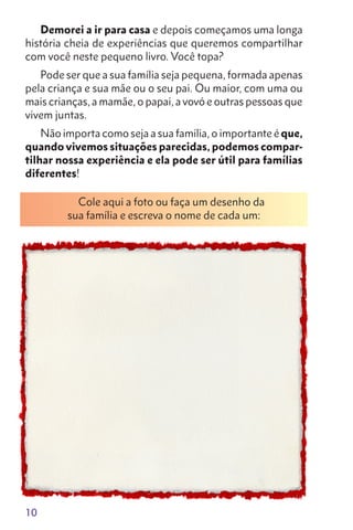 10
Demorei a ir para casa e depois começamos uma longa
história cheia de experiências que queremos compartilhar
com você neste pequeno livro. Você topa?
Pode ser que a sua família seja pequena, formada apenas
pela criança e sua mãe ou o seu pai. Ou maior, com uma ou
mais crianças, a mamãe, o papai, a vovó e outras pessoas que
vivem juntas.
Não importa como seja a sua família, o importante é que,
quando vivemos situações parecidas, podemos compar-
tilhar nossa experiência e ela pode ser útil para famílias
diferentes!
Cole aqui a foto ou faça um desenho da
sua família e escreva o nome de cada um:
 