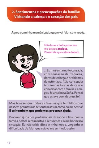 12
2. Sentimentos e preocupações da família:
Visitando a cabeça e o coração dos pais
Agora é a minha mamãe Lúcia quem vai falar com vocês.
Mas hoje sei que todas as famílias que têm filhos que
nascem prematuros se sentem assim como eu me sentia!
E sei também que podemos procurar ajuda.
Procurar ajuda dos profissionais de saúde e falar com a
família destes sentimentos e sensações é o melhor nessa
situação. Eu não sabia disso e tinha medo, vergonha e
dificuldade de falar que estava me sentindo assim.
Não levar a Sofia para casa
me deixou ansiosa.
Pensei até que estava doente.
…Eumesentiamuitocansada,
com sensação de fraqueza,
dores de cabeça e problemas
de estômago. Não conseguia
terminar as tarefas de casa e
conversar com a família e ami-
gos, falar sobre a Sofia. Pensei
que estava com depressão!
 