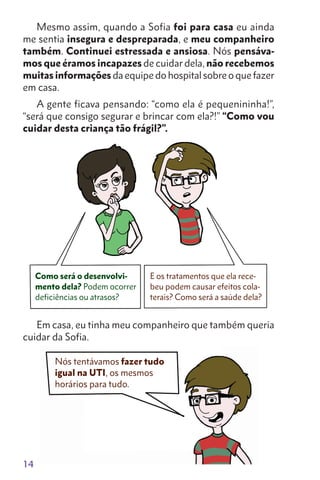 14
Mesmo assim, quando a Sofia foi para casa eu ainda
me sentia insegura e despreparada, e meu companheiro
também. Continuei estressada e ansiosa. Nós pensáva-
mos que éramos incapazes de cuidar dela, não recebemos
muitas informações da equipe do hospital sobre o que fazer
em casa.
A gente ficava pensando: “como ela é pequenininha!”,
“será que consigo segurar e brincar com ela?!” “Como vou
cuidar desta criança tão frágil?”.
Em casa, eu tinha meu companheiro que também queria
cuidar da Sofia.
Nós tentávamos fazer tudo
igual na UTI, os mesmos
horários para tudo.
Como será o desenvolvi-
mento dela? Podem ocorrer
deficiências ou atrasos?
E os tratamentos que ela rece-
beu podem causar efeitos cola-
terais? Como será a saúde dela?
 