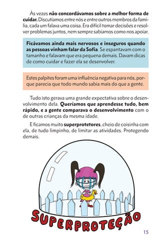 15
Às vezes não concordávamos sobre a melhor forma de
cuidar.Discutíamosentrenóseentreoutrosmembrosdafamí-
lia,cadaumfalavaumacoisa.Eradifíciltomardecisõeseresol-
ver problemas juntos, nem sempre sabíamos como nos apoiar.
Ficávamos ainda mais nervosos e inseguros quando
as pessoas vinham falar da Sofia. Se espantavam com o
tamanho e falavam que era pequena demais. Davam dicas
de como cuidar e fazer ela se desenvolver.
Estespalpitesforamumainfluêncianegativaparanós,por-
que parecia que todo mundo sabia mais do que a gente.
Tudo isto gerava uma grande expectativa sobre o desen-
volvimento dela. Queríamos que aprendesse tudo, bem
rápido, e a gente comparava o desenvolvimento com o
de outras crianças da mesma idade.
E ficamos muito superprotetores, cheio de coisinha com
ela, de tudo limpinho, de limitar as atividades. Protegendo
demais.
 