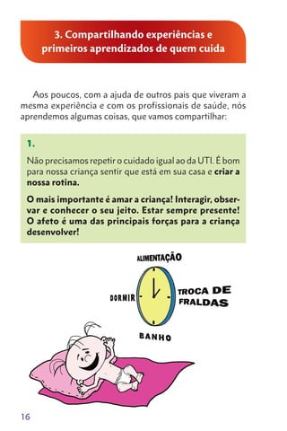 16
3. Compartilhando experiências e
primeiros aprendizados de quem cuida
Aos poucos, com a ajuda de outros pais que viveram a
mesma experiência e com os profissionais de saúde, nós
aprendemos algumas coisas, que vamos compartilhar:
1.
Não precisamos repetir o cuidado igual ao da UTI. É bom
para nossa criança sentir que está em sua casa e criar a
nossa rotina.
O mais importante é amar a criança! Interagir, obser-
var e conhecer o seu jeito. Estar sempre presente!
O afeto é uma das principais forças para a criança
desenvolver!
 