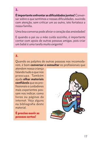 17
2.
Éimportanteenfrentarasdificuldadesjuntos!Conver-
sar sobre o que sentimos e nossas dificuldades, ouvindo
com atenção, sem criticar um ao outro, isto fortalece a
nossa família.
Uma boa conversa pode aliviar o coração das ansiedades!
E quando o pai ou a mãe cuida sozinho, é importante
contar com apoio de outras pessoas amigas, pois criar
um bebê é uma tarefa muito exigente!
3.
Quando os palpites de outras pessoas nos incomoda-
rem, é bom conversar e consultar os profissionais que
atendem nossa criança
falando tudo o que nos
preocupa. Também
ajuda olhar materiais
confiáveis que os pro-
fissionais e cuidadores
mais experientes pos-
sam nos indicar, como
livros ou páginas da
internet. Veja alguns
na bibliografia deste
material.
É preciso ouvir as
pessoas certas!
 